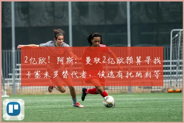 2亿欧！阿斯：曼联2亿欧预算寻找卡塞米罗替代者，候选有托纳利等
