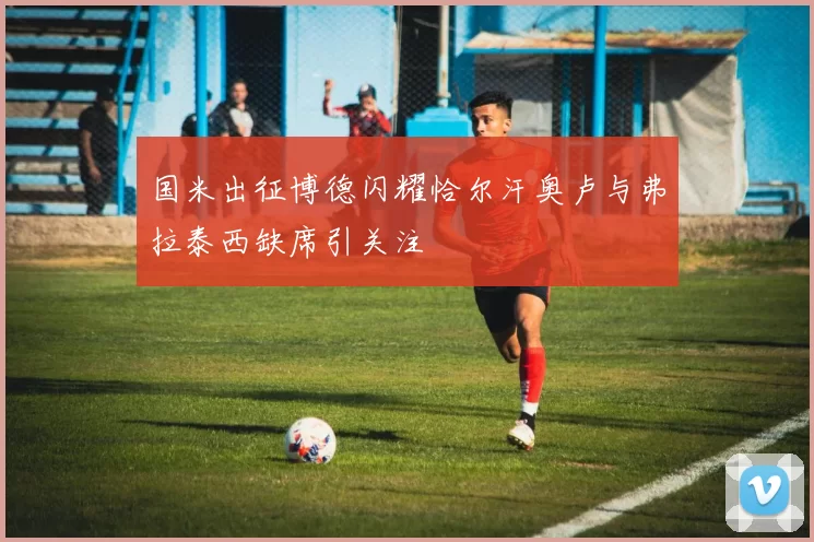 国米出征博德闪耀恰尔汗奥卢与弗拉泰西缺席引关注