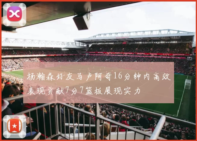 杨瀚森好友马卢阿奇16分钟内高效表现贡献7分7篮板展现实力