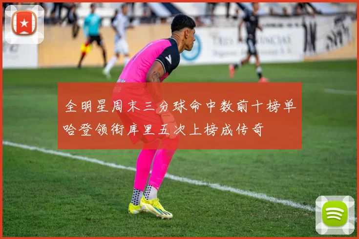 全明星周末三分球命中数前十榜单哈登领衔库里五次上榜成传奇