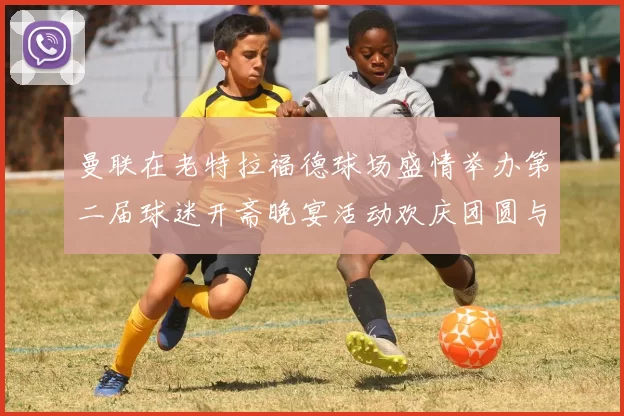 曼联在老特拉福德球场盛情举办第二届球迷开斋晚宴活动欢庆团圆与友谊