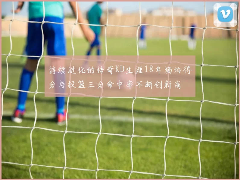 持续进化的传奇KD生涯18年场均得分与投篮三分命中率不断创新高