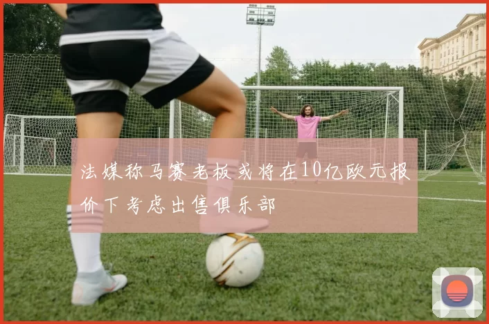 法媒称马赛老板或将在10亿欧元报价下考虑出售俱乐部