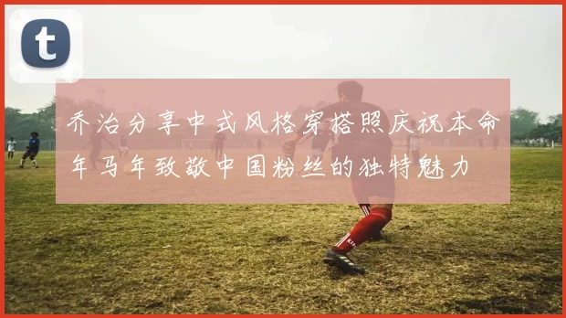 乔治分享中式风格穿搭照庆祝本命年马年致敬中国粉丝的独特魅力