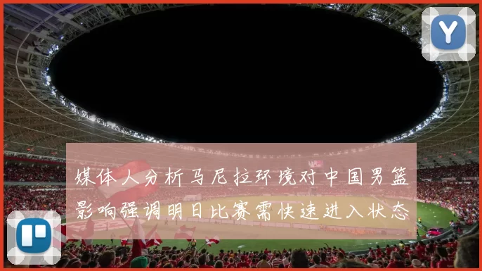 媒体人分析马尼拉环境对中国男篮影响强调明日比赛需快速进入状态