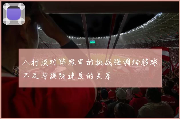 八村谈对阵绿军的挑战强调转移球不足与换防速度的关系