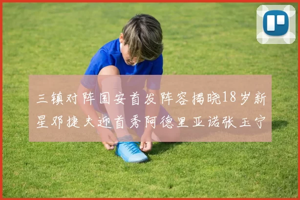 三镇对阵国安首发阵容揭晓18岁新星邓捷夫迎首秀阿德里亚诺张玉宁领衔出战