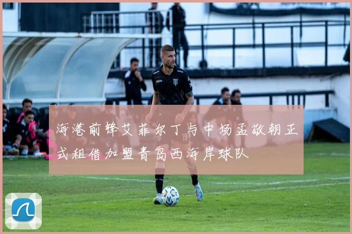 海港前锋艾菲尔丁与中场孟敬朝正式租借加盟青岛西海岸球队