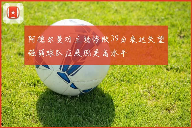 阿德尔曼对主场惨败39分表达失望强调球队应展现更高水平