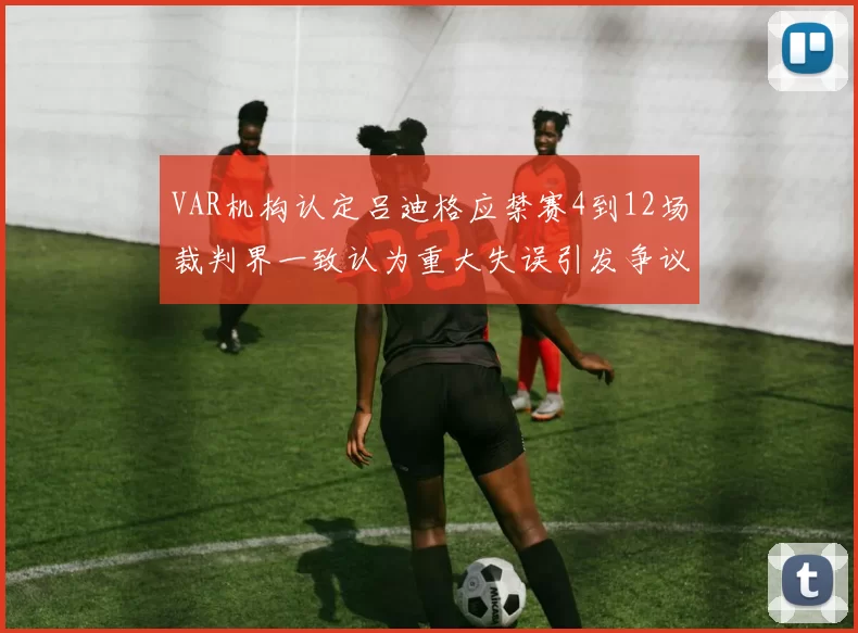 VAR机构认定吕迪格应禁赛4到12场裁判界一致认为重大失误引发争议