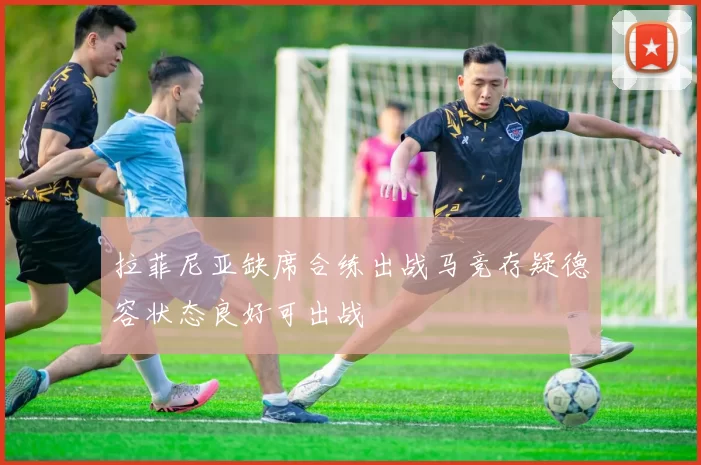 拉菲尼亚缺席合练出战马竞存疑德容状态良好可出战