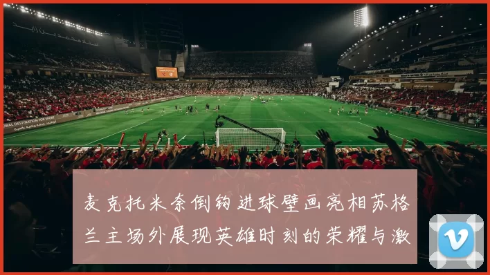 麦克托米奈倒钩进球壁画亮相苏格兰主场外展现英雄时刻的荣耀与激情