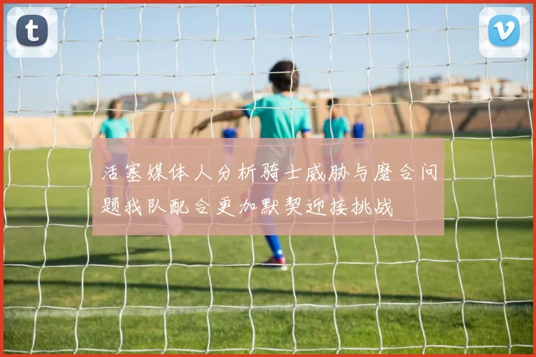 活塞媒体人分析骑士威胁与磨合问题我队配合更加默契迎接挑战