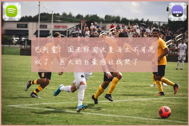 巴列霍：国王杯淘汰皇马太不可思议了，巨大的自豪感让我哭了