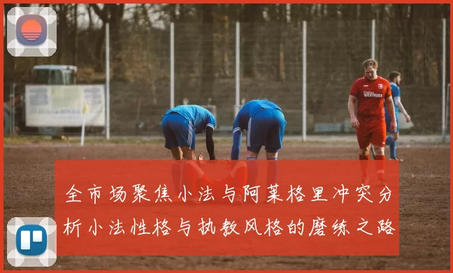 全市场聚焦小法与阿莱格里冲突分析小法性格与执教风格的磨练之路