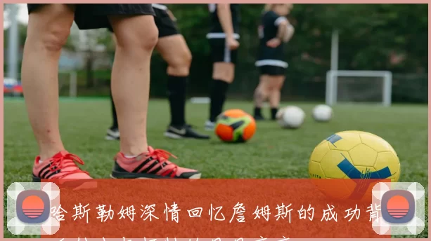 哈斯勒姆深情回忆詹姆斯的成功背后付出与牺牲的日日夜夜