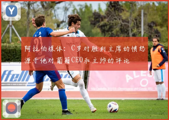 阿拉伯媒体：C罗对胜利主席的愤怒源于他对葡籍CEO和主帅的评论
