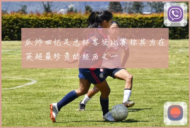 瓜帅回忆足总杯客场比赛称其为在英超最珍贵的经历之一