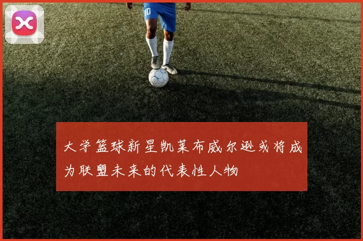 大学篮球新星凯莱布威尔逊或将成为联盟未来的代表性人物