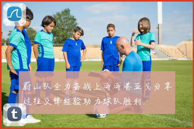 蔚山队全力备战上海海港亚戈分享过往交锋经验助力球队胜利