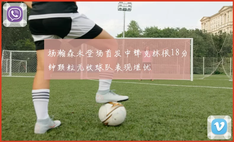 杨瀚森未登场首发中锋克林根18分钟颗粒无收球队表现堪忧
